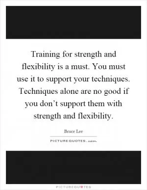 Training for strength and flexibility is a must. You must use it to support your techniques. Techniques alone are no good if you don’t support them with strength and flexibility Picture Quote #1