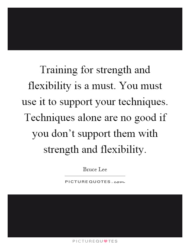 Training for strength and flexibility is a must. You must use it to support your techniques. Techniques alone are no good if you don't support them with strength and flexibility Picture Quote #1