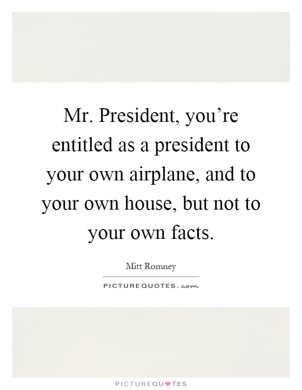 Mr. President, you're entitled as a president to your own airplane, and to your own house, but not to your own facts Picture Quote #1