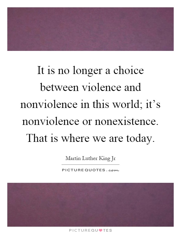 It is no longer a choice between violence and nonviolence in this world; it's nonviolence or nonexistence. That is where we are today Picture Quote #1