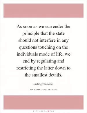 As soon as we surrender the principle that the state should not interfere in any questions touching on the individuals mode of life, we end by regulating and restricting the latter down to the smallest details Picture Quote #1