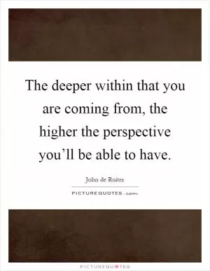 The deeper within that you are coming from, the higher the perspective you’ll be able to have Picture Quote #1