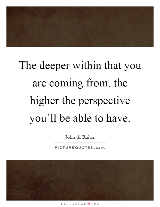 The deeper within that you are coming from, the higher the perspective you'll be able to have Picture Quote #1
