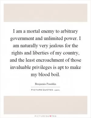 I am a mortal enemy to arbitrary government and unlimited power. I am naturally very jealous for the rights and liberties of my country, and the least encroachment of those invaluable privileges is apt to make my blood boil Picture Quote #1