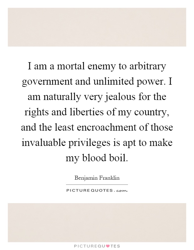 I am a mortal enemy to arbitrary government and unlimited power. I am naturally very jealous for the rights and liberties of my country, and the least encroachment of those invaluable privileges is apt to make my blood boil Picture Quote #1