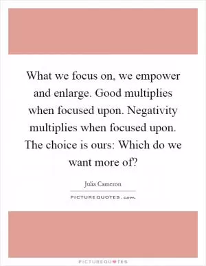 What we focus on, we empower and enlarge. Good multiplies when focused upon. Negativity multiplies when focused upon. The choice is ours: Which do we want more of? Picture Quote #1