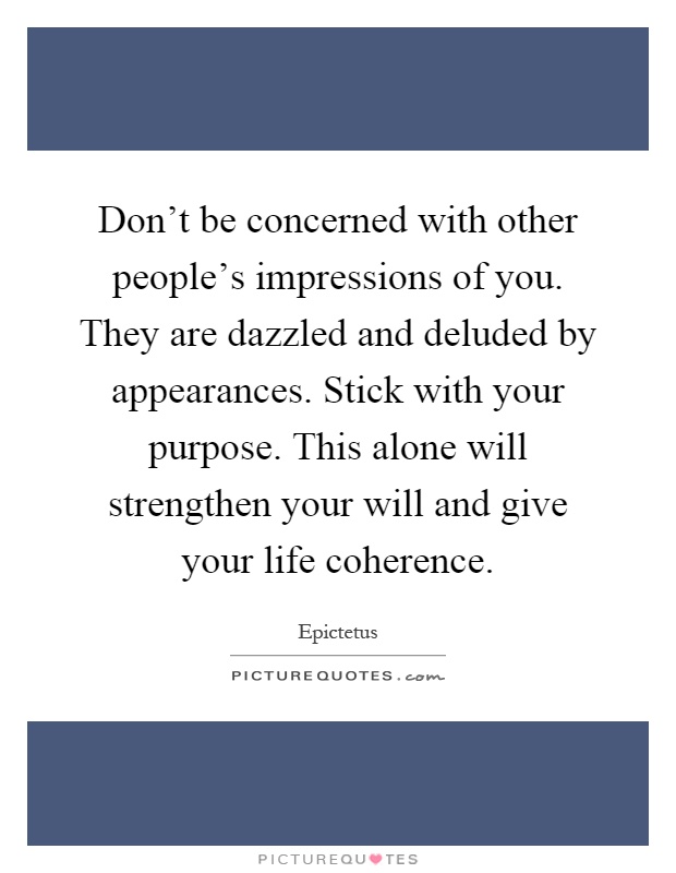 Don't be concerned with other people's impressions of you. They are dazzled and deluded by appearances. Stick with your purpose. This alone will strengthen your will and give your life coherence Picture Quote #1