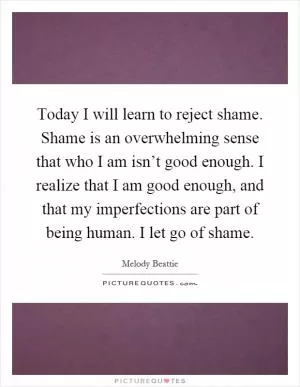 Today I will learn to reject shame. Shame is an overwhelming sense that who I am isn’t good enough. I realize that I am good enough, and that my imperfections are part of being human. I let go of shame Picture Quote #1