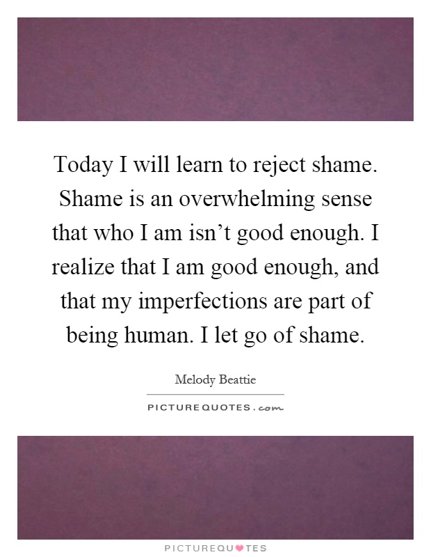 Today I will learn to reject shame. Shame is an overwhelming sense that who I am isn't good enough. I realize that I am good enough, and that my imperfections are part of being human. I let go of shame Picture Quote #1