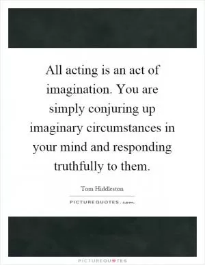 All acting is an act of imagination. You are simply conjuring up imaginary circumstances in your mind and responding truthfully to them Picture Quote #1