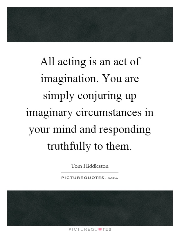 All acting is an act of imagination. You are simply conjuring up imaginary circumstances in your mind and responding truthfully to them Picture Quote #1