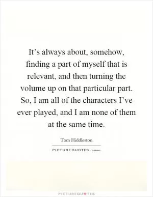 It’s always about, somehow, finding a part of myself that is relevant, and then turning the volume up on that particular part. So, I am all of the characters I’ve ever played, and I am none of them at the same time Picture Quote #1