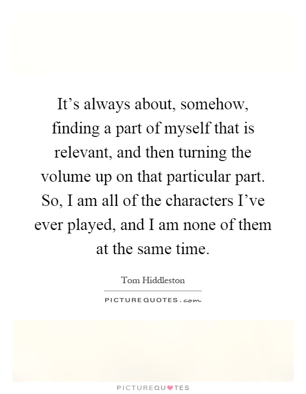 It's always about, somehow, finding a part of myself that is relevant, and then turning the volume up on that particular part. So, I am all of the characters I've ever played, and I am none of them at the same time Picture Quote #1