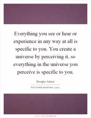 Everything you see or hear or experience in any way at all is specific to you. You create a universe by perceiving it, so everything in the universe you perceive is specific to you Picture Quote #1