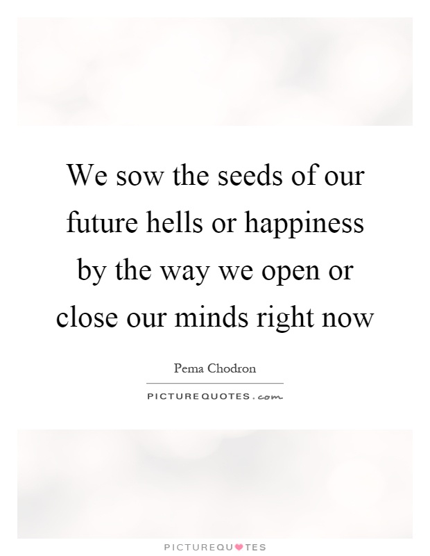 We sow the seeds of our future hells or happiness by the way we open or close our minds right now Picture Quote #1