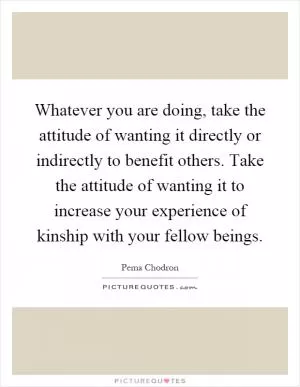 Whatever you are doing, take the attitude of wanting it directly or indirectly to benefit others. Take the attitude of wanting it to increase your experience of kinship with your fellow beings Picture Quote #1