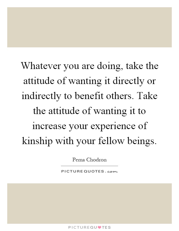 Whatever you are doing, take the attitude of wanting it directly or indirectly to benefit others. Take the attitude of wanting it to increase your experience of kinship with your fellow beings Picture Quote #1
