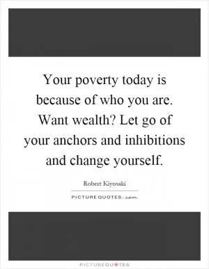 Your poverty today is because of who you are. Want wealth? Let go of your anchors and inhibitions and change yourself Picture Quote #1
