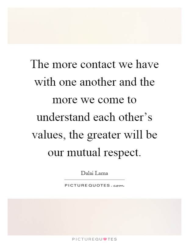 The more contact we have with one another and the more we come to understand each other's values, the greater will be our mutual respect Picture Quote #1