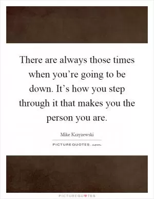 There are always those times when you’re going to be down. It’s how you step through it that makes you the person you are Picture Quote #1