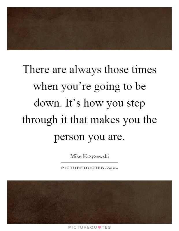 There are always those times when you're going to be down. It's how you step through it that makes you the person you are Picture Quote #1