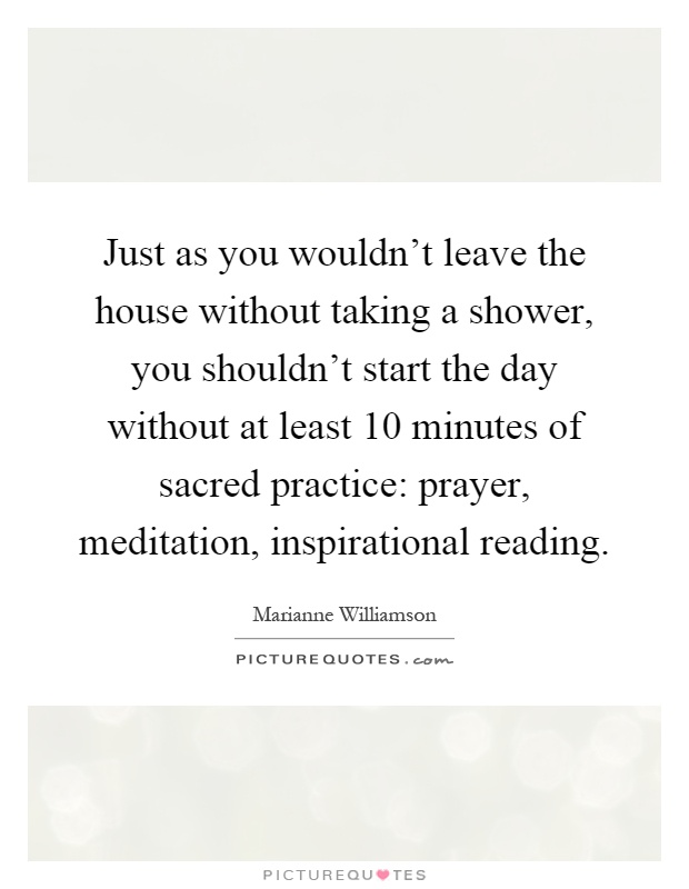 Just as you wouldn't leave the house without taking a shower, you shouldn't start the day without at least 10 minutes of sacred practice: prayer, meditation, inspirational reading Picture Quote #1