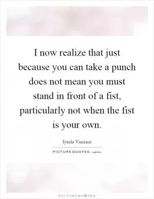 I now realize that just because you can take a punch does not mean you must stand in front of a fist, particularly not when the fist is your own Picture Quote #1