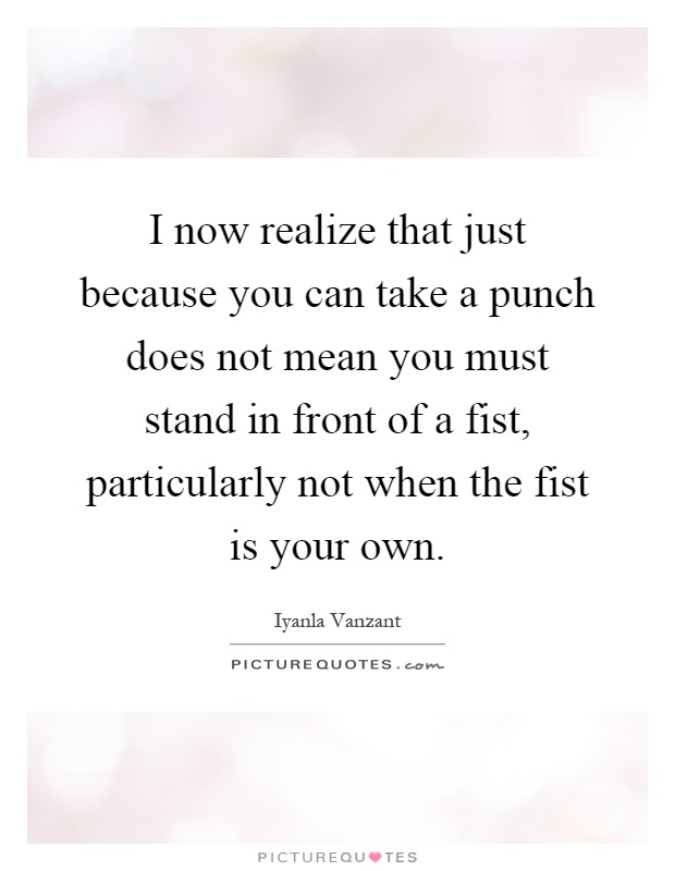 I now realize that just because you can take a punch does not mean you must stand in front of a fist, particularly not when the fist is your own Picture Quote #1