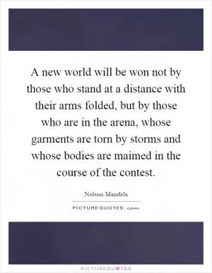 A new world will be won not by those who stand at a distance with their arms folded, but by those who are in the arena, whose garments are torn by storms and whose bodies are maimed in the course of the contest Picture Quote #1