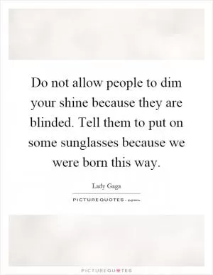 Do not allow people to dim your shine because they are blinded. Tell them to put on some sunglasses because we were born this way Picture Quote #1