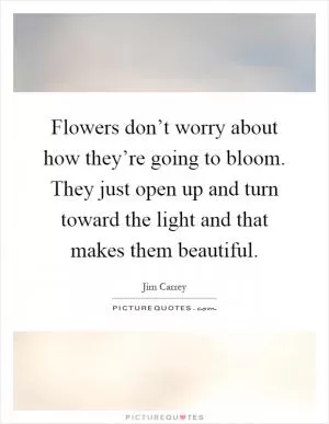 Flowers don’t worry about how they’re going to bloom. They just open up and turn toward the light and that makes them beautiful Picture Quote #1