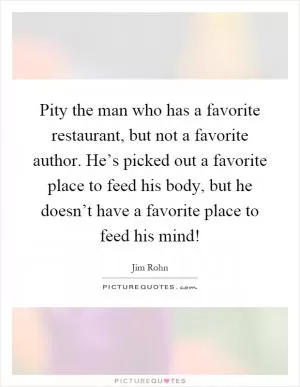 Pity the man who has a favorite restaurant, but not a favorite author. He’s picked out a favorite place to feed his body, but he doesn’t have a favorite place to feed his mind! Picture Quote #1