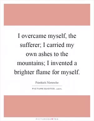 I overcame myself, the sufferer; I carried my own ashes to the mountains; I invented a brighter flame for myself Picture Quote #1