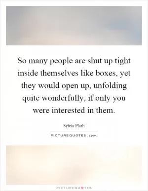 So many people are shut up tight inside themselves like boxes, yet they would open up, unfolding quite wonderfully, if only you were interested in them Picture Quote #1