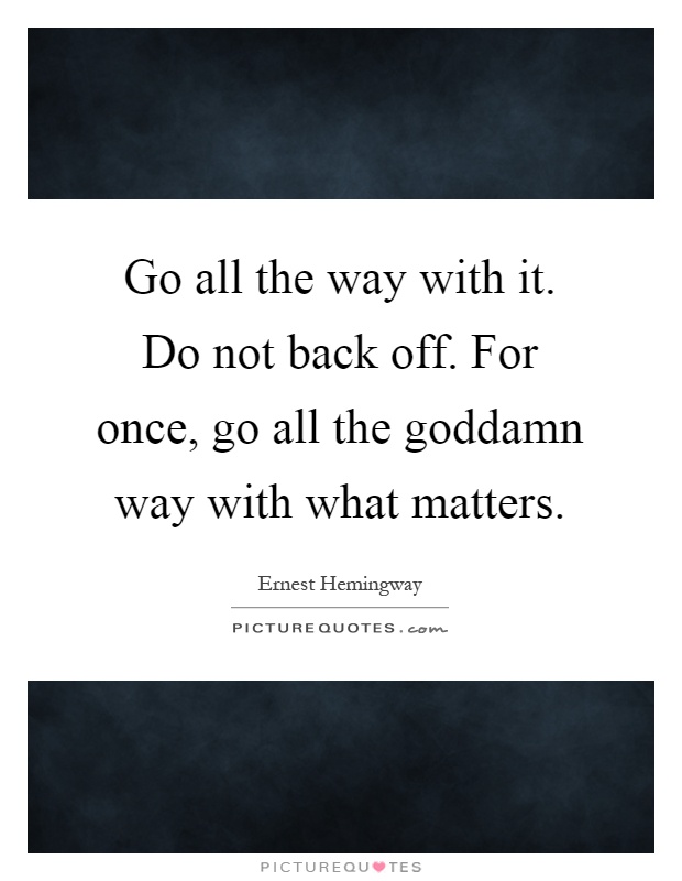 Go all the way with it. Do not back off. For once, go all the goddamn way with what matters Picture Quote #1