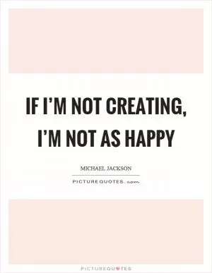 If I’m not creating, I’m not as happy Picture Quote #1