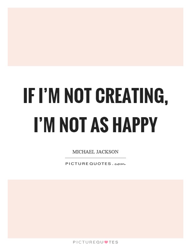 If I'm not creating, I'm not as happy Picture Quote #1