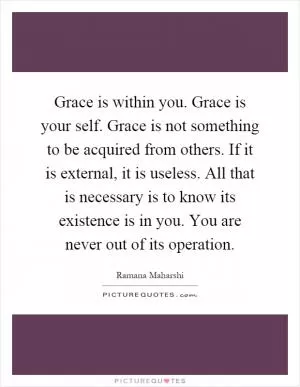 Grace is within you. Grace is your self. Grace is not something to be acquired from others. If it is external, it is useless. All that is necessary is to know its existence is in you. You are never out of its operation Picture Quote #1
