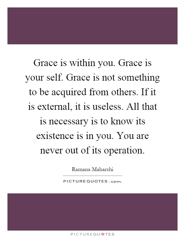 Grace is within you. Grace is your self. Grace is not something to be acquired from others. If it is external, it is useless. All that is necessary is to know its existence is in you. You are never out of its operation Picture Quote #1