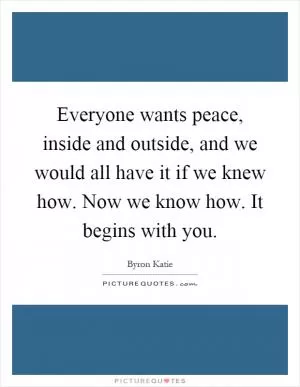 Everyone wants peace, inside and outside, and we would all have it if we knew how. Now we know how. It begins with you Picture Quote #1