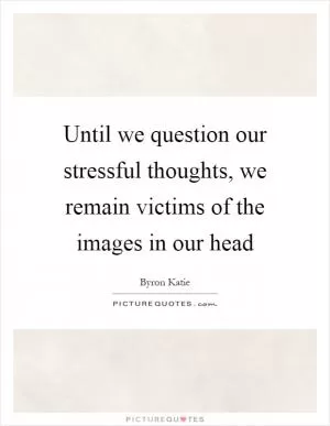 Until we question our stressful thoughts, we remain victims of the images in our head Picture Quote #1