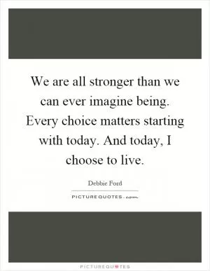 We are all stronger than we can ever imagine being. Every choice matters starting with today. And today, I choose to live Picture Quote #1