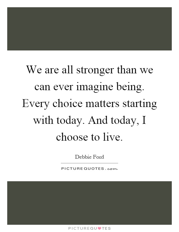 We are all stronger than we can ever imagine being. Every choice matters starting with today. And today, I choose to live Picture Quote #1
