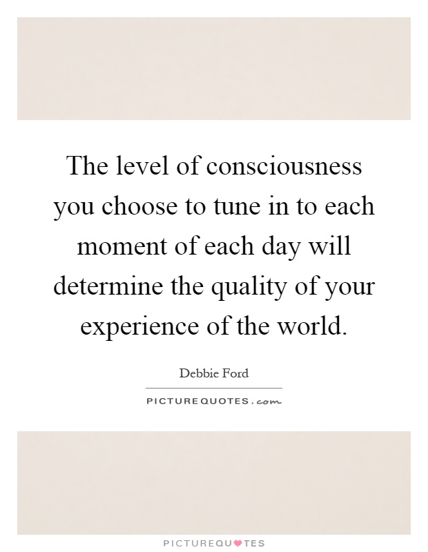 The level of consciousness you choose to tune in to each moment of each day will determine the quality of your experience of the world Picture Quote #1