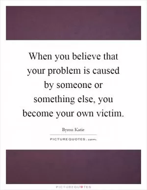 When you believe that your problem is caused by someone or something else, you become your own victim Picture Quote #1