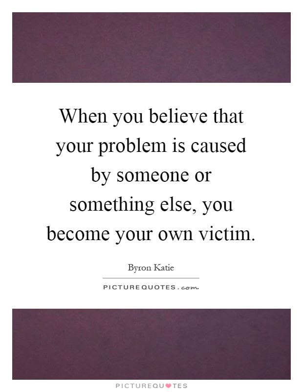 When you believe that your problem is caused by someone or something else, you become your own victim Picture Quote #1