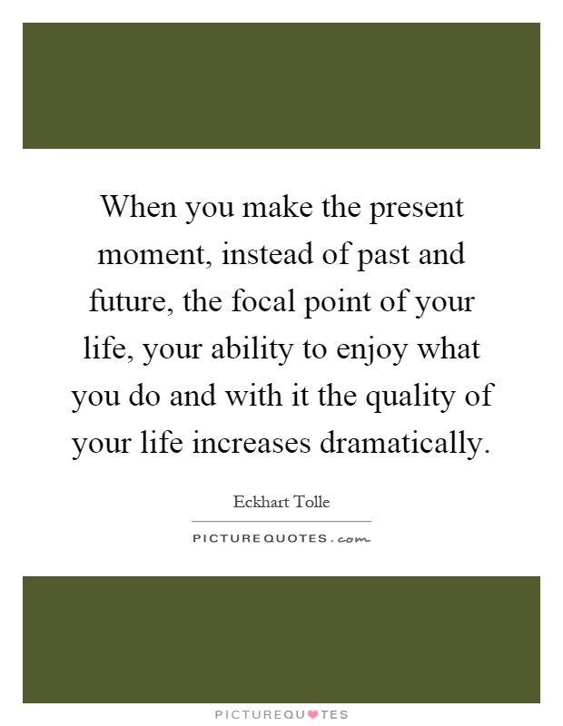 When you make the present moment, instead of past and future, the focal point of your life, your ability to enjoy what you do and with it the quality of your life increases dramatically Picture Quote #1