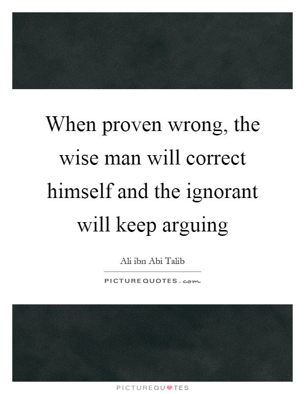 When proven wrong, the wise man will correct himself and the ignorant will keep arguing Picture Quote #1