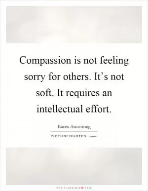 Compassion is not feeling sorry for others. It’s not soft. It requires an intellectual effort Picture Quote #1