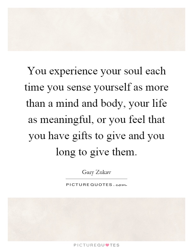 You experience your soul each time you sense yourself as more than a mind and body, your life as meaningful, or you feel that you have gifts to give and you long to give them Picture Quote #1